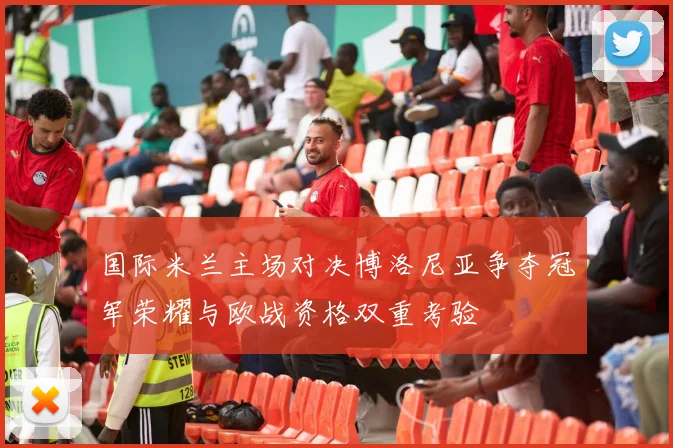 国际米兰主场对决博洛尼亚争夺冠军荣耀与欧战资格双重考验