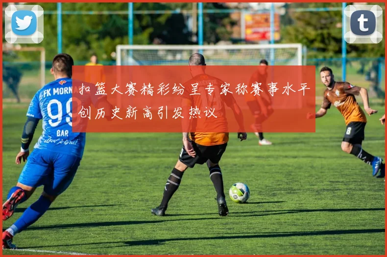 扣篮大赛精彩纷呈专家称赛事水平创历史新高引发热议