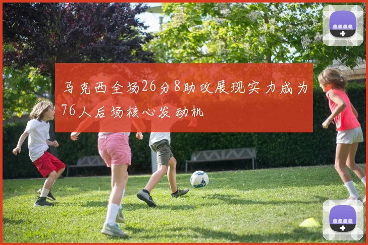 马克西全场26分8助攻展现实力成为76人后场核心发动机